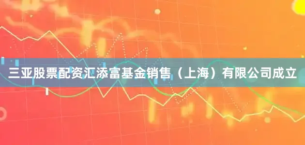 三亚股票配资汇添富基金销售（上海）有限公司成立