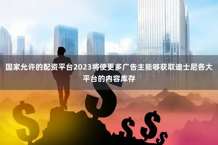 国家允许的配资平台2023将使更多广告主能够获取迪士尼各大平台的内容库存