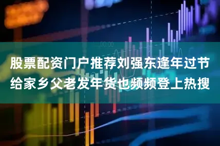 股票配资门户推荐刘强东逢年过节给家乡父老发年货也频频登上热搜