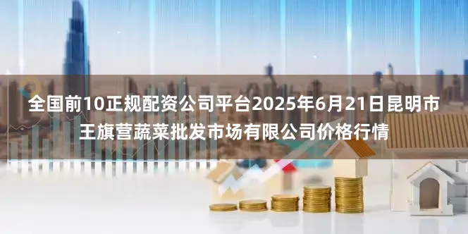全国前10正规配资公司平台2025年6月21日昆明市王旗营蔬菜批发市场有限公司价格行情