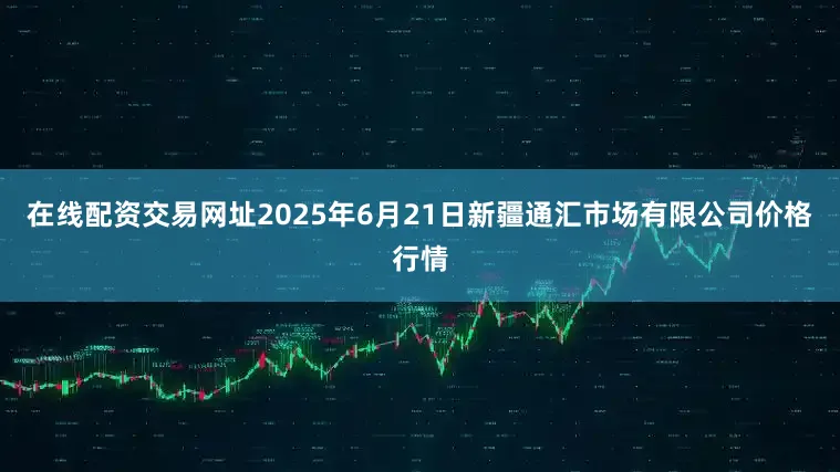 在线配资交易网址2025年6月21日新疆通汇市场有限公司价格行情