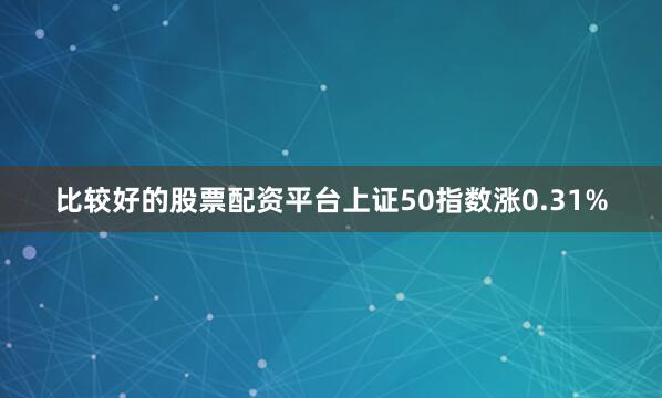 比较好的股票配资平台上证50指数涨0.31%