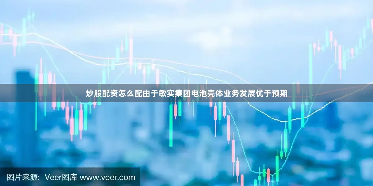 炒股配资怎么配由于敏实集团电池壳体业务发展优于预期