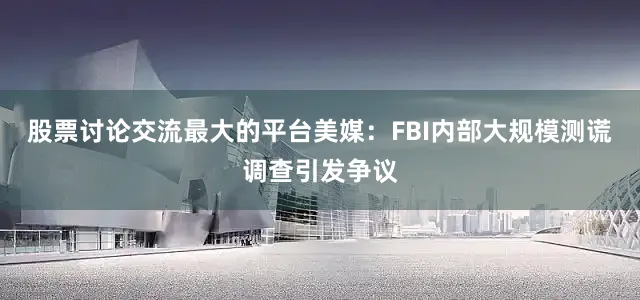 股票讨论交流最大的平台美媒：FBI内部大规模测谎调查引发争议