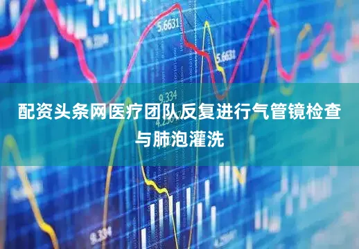 配资头条网医疗团队反复进行气管镜检查与肺泡灌洗