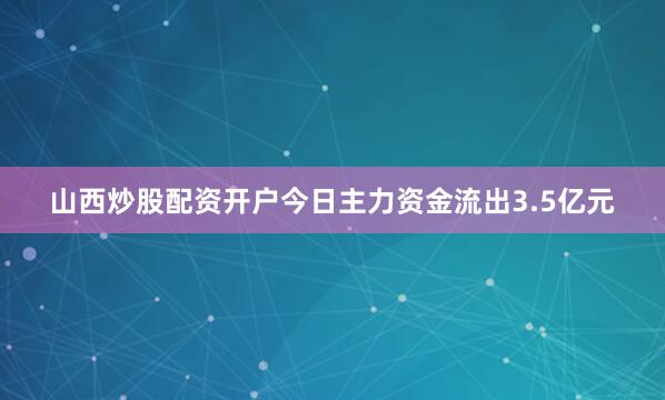 山西炒股配资开户今日主力资金流出3.5亿元