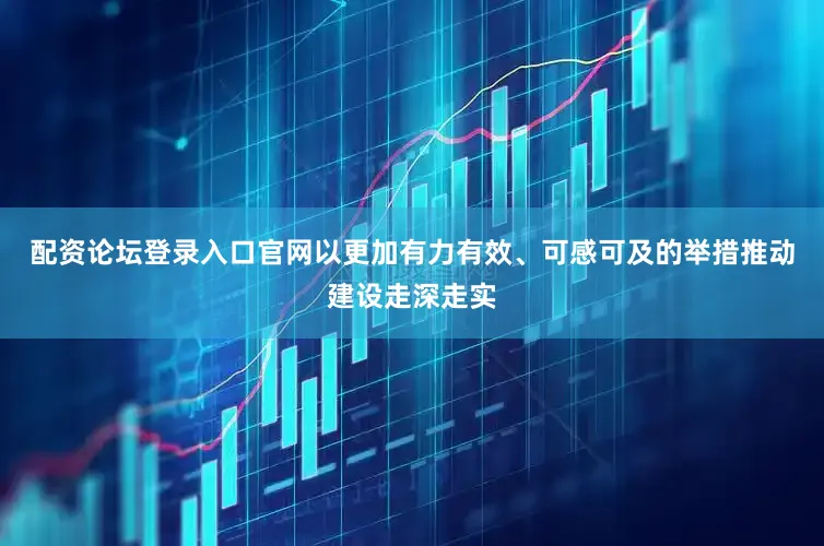 配资论坛登录入口官网以更加有力有效、可感可及的举措推动建设走深走实