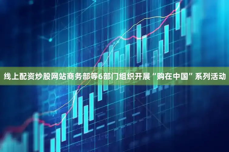 线上配资炒股网站商务部等6部门组织开展“购在中国”系列活动