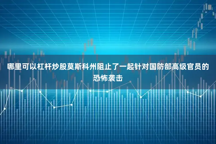 哪里可以杠杆炒股莫斯科州阻止了一起针对国防部高级官员的恐怖袭击